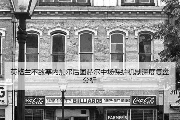 英格兰不敌塞内加尔后图赫尔中场保护机制深度复盘分析